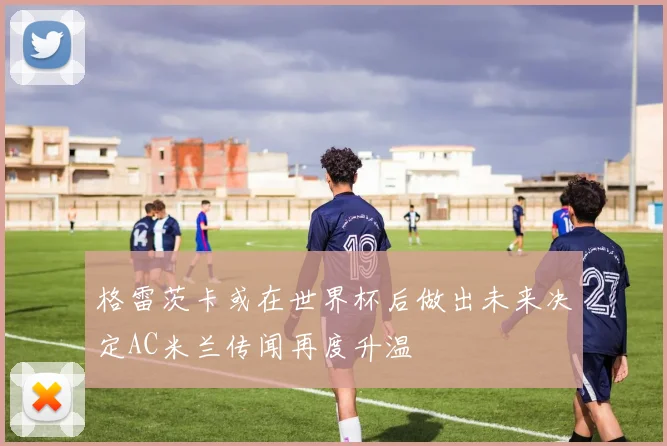 格雷茨卡或在世界杯后做出未来决定AC米兰传闻再度升温