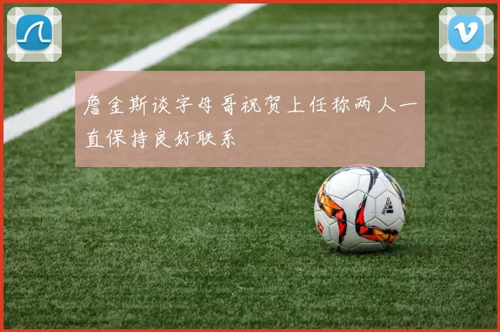 詹金斯谈字母哥祝贺上任称两人一直保持良好联系