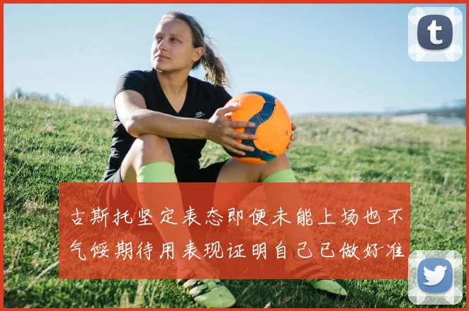 古斯托坚定表态即便未能上场也不气馁期待用表现证明自己已做好准备