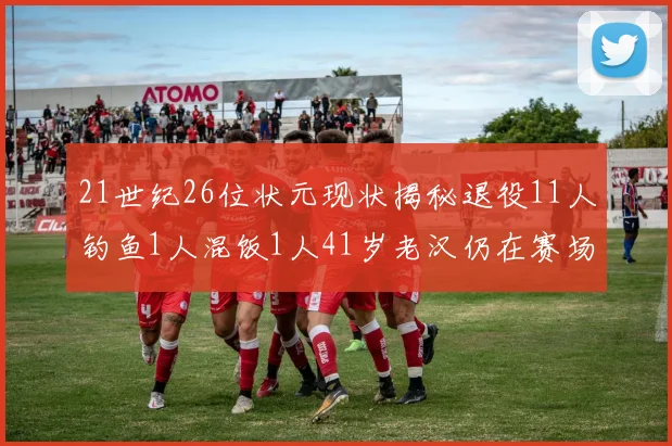 21世纪26位状元现状揭秘退役11人钓鱼1人混饭1人41岁老汉仍在赛场拼搏