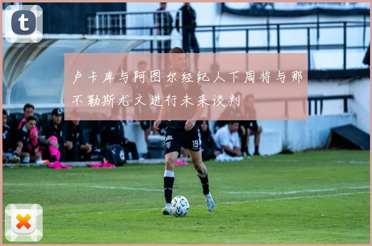 卢卡库与阿图尔经纪人下周将与那不勒斯尤文进行未来谈判