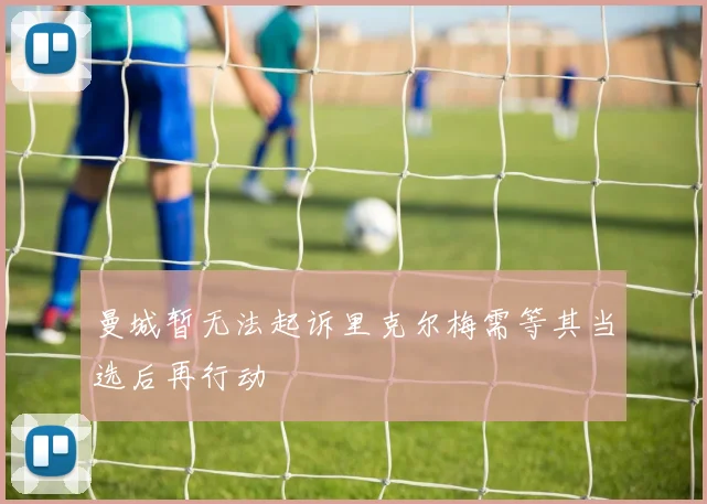 曼城暂无法起诉里克尔梅需等其当选后再行动