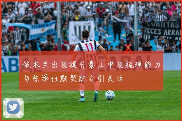 依木兰出场提升泰山中场梳理能力与陈泽仕默契配合引关注