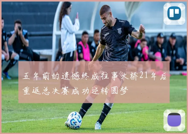 五年前的遗憾终成往事大桥21年后重返总决赛成功逆转圆梦