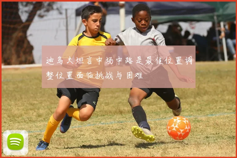 迪乌夫坦言中场中路是最佳位置调整位置面临挑战与困难