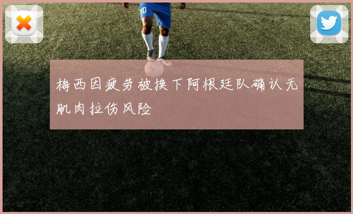 梅西因疲劳被换下阿根廷队确认无肌肉拉伤风险
