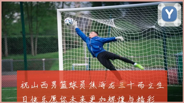 祝山西男篮球员焦海龙三十而立生日快乐愿你未来更加辉煌与精彩