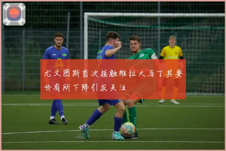 尤文图斯首次接触维拉大马丁其要价有所下降引发关注